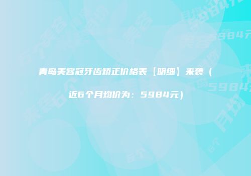 青岛美容冠牙齿矫正价格表【明细】来袭（近6个月均价为：5984元）