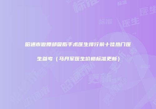 昭通市做腰部吸脂手术医生排行前十佳热门医生参考（马丹军医生价格标准更新）