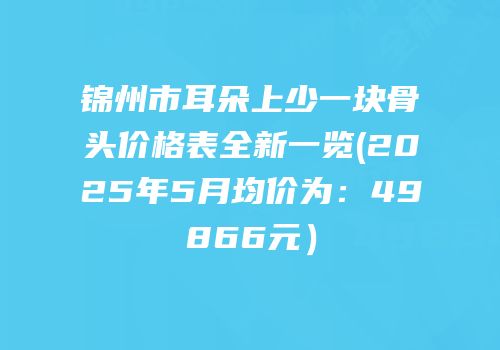 锦州市耳朵上少一块骨头价格表全新一览(2025年5月均价为：49866元）