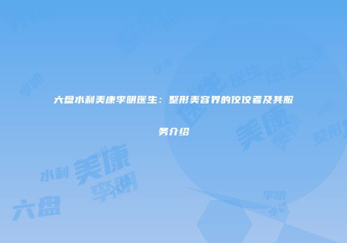 六盘水利美康李明医生：整形美容界的佼佼者及其服务介绍