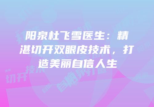 阳泉杜飞雪医生：精湛切开双眼皮技术，打造美丽自信人生
