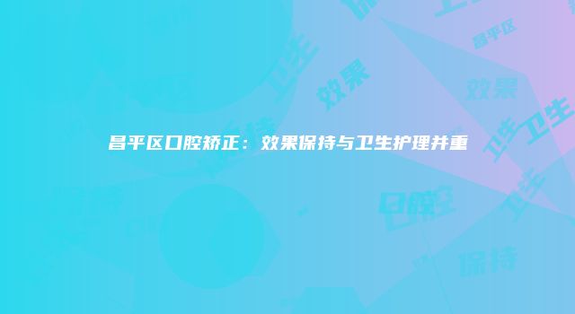 昌平区口腔矫正：效果保持与卫生护理并重