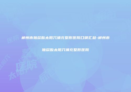 郴州市玻尿酸太阳穴填充整形医院口碑汇总-郴州市玻尿酸太阳穴填充整形医院