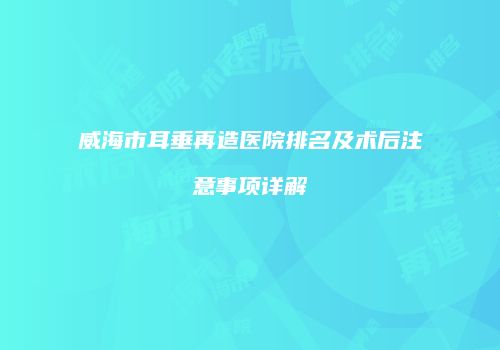 威海市耳垂再造医院排名及术后注意事项详解