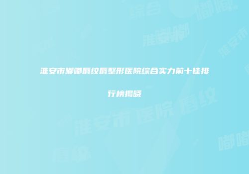 淮安市嘟嘟唇纹唇整形医院综合实力前十佳排行榜揭晓