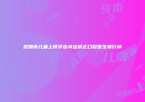 昆明市儿童上颚牙齿突出矫正口腔医生排行榜