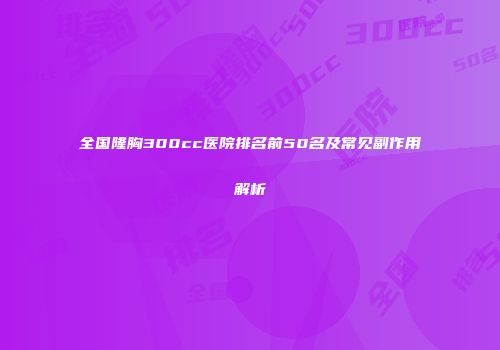 全国隆胸300cc医院排名前50名及常见副作用解析