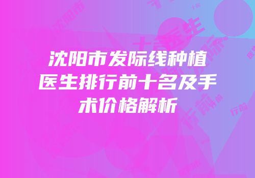 沈阳市发际线种植医生排行前十名及手术价格解析