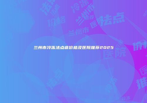 兰州市冷冻法点痣价格及医院推荐2025
