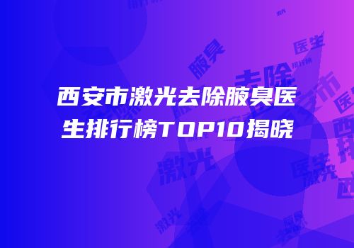 西安市激光去除腋臭医生排行榜TOP10揭晓