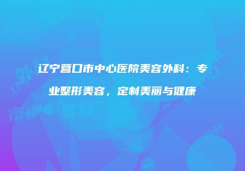 辽宁营口市中心医院美容外科：专业整形美容，定制美丽与健康