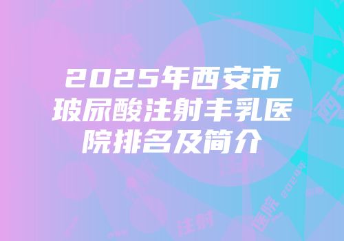 2025年西安市玻尿酸注射丰乳医院排名及简介