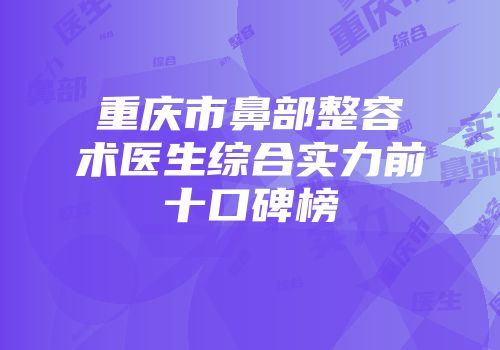 重庆市鼻部整容术医生综合实力前十口碑榜