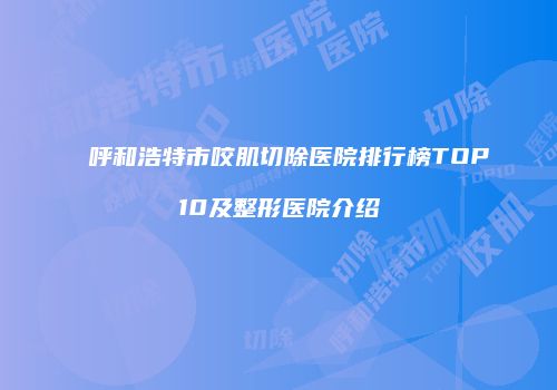 呼和浩特市咬肌切除医院排行榜TOP10及整形医院介绍