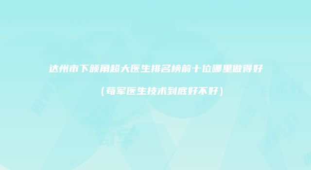 达州市下颌角超大医生排名榜前十位哪里做得好（苟军医生技术到底好不好）