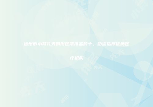福州市小耳先天畸形医院排名前十，助您选择优质医疗机构