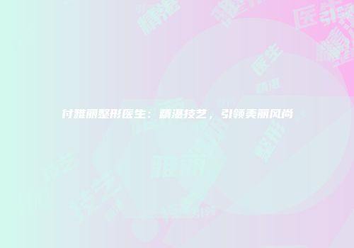 付雅丽整形医生：精湛技艺，引领美丽风尚
