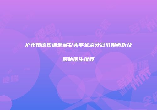 泸州市德国迪瑞多彩美学全瓷牙冠价格解析及医院医生推荐