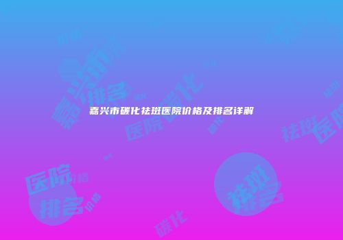 嘉兴市碳化祛斑医院价格及排名详解