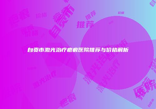 自贡市激光治疗疤痕医院推荐与价格解析