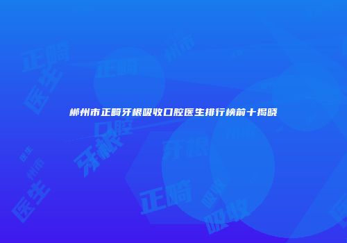 郴州市正畸牙根吸收口腔医生排行榜前十揭晓