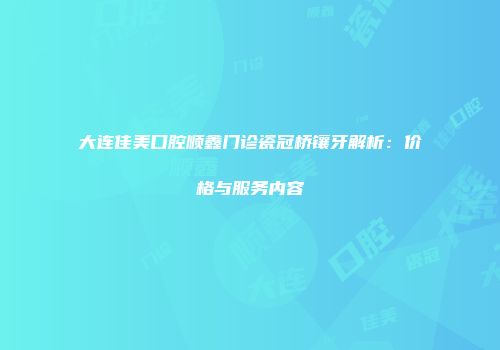 大连佳美口腔顺鑫门诊瓷冠桥镶牙解析：价格与服务内容