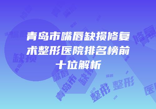青岛市嘴唇缺损修复术整形医院排名榜前十位解析