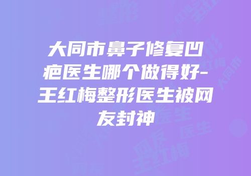 大同市鼻子修复凹疤医生哪个做得好-王红梅整形医生被网友封神