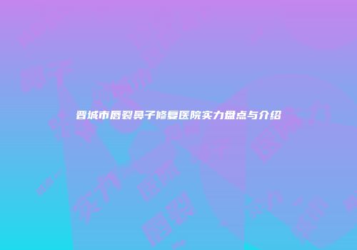 晋城市唇裂鼻子修复医院实力盘点与介绍