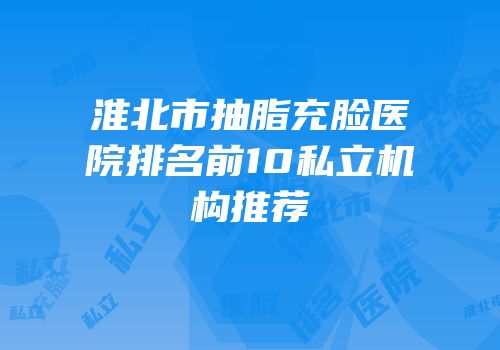淮北市抽脂充脸医院排名前10私立机构推荐