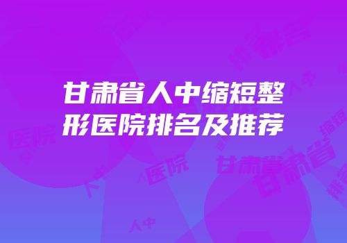 甘肃省人中缩短整形医院排名及推荐