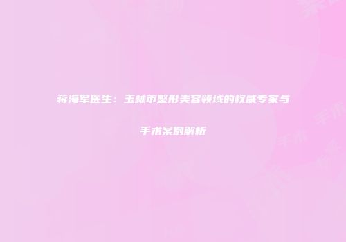 蒋海军医生：玉林市整形美容领域的权威专家与手术案例解析