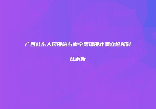 广西桂东人民医院与南宁思瑞医疗美容诊所对比解析