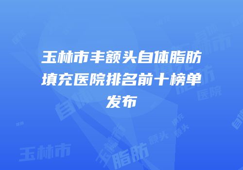玉林市丰额头自体脂肪填充医院排名前十榜单发布