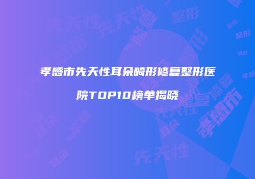 孝感市先天性耳朵畸形修复整形医院TOP10榜单揭晓
