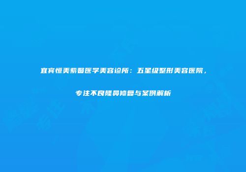 宜宾恒美紫馨医学美容诊所：五星级整形美容医院，专注不良隆鼻修复与案例解析