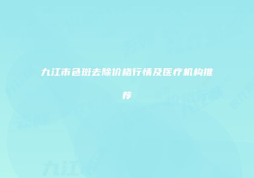 九江市色斑去除价格行情及医疗机构推荐