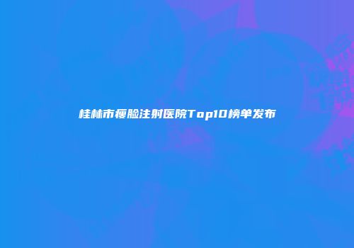 桂林市瘦脸注射医院Top10榜单发布