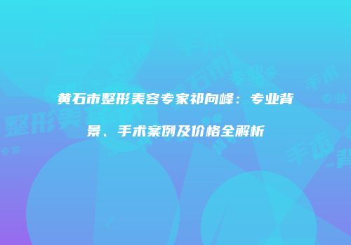 黄石市整形美容专家祁向峰：专业背景、手术案例及价格全解析