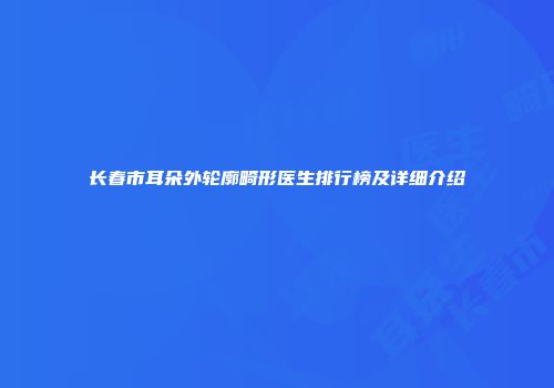 长春市耳朵外轮廓畸形医生排行榜及详细介绍