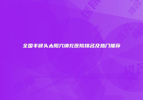 全国丰额头太阳穴填充医院排名及热门推荐