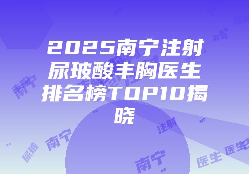 2025南宁注射尿玻酸丰胸医生排名榜TOP10揭晓