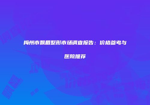 梅州市飘眉整形市场调查报告：价格参考与医院推荐