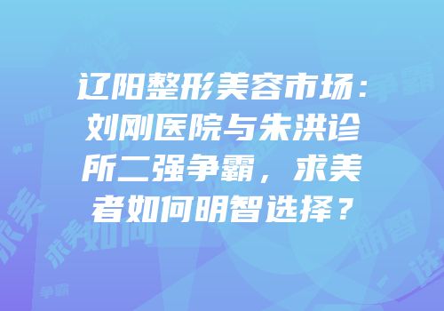 辽阳整形美容市场：刘刚医院与朱洪诊所二强争霸，求美者如何明智选择？