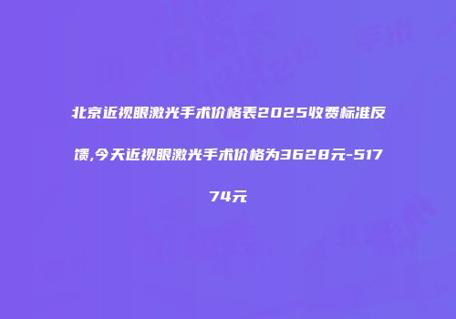 北京近视眼激光手术价格表2025收费标准反馈,今天近视眼激光手术价格为3628元-51774元