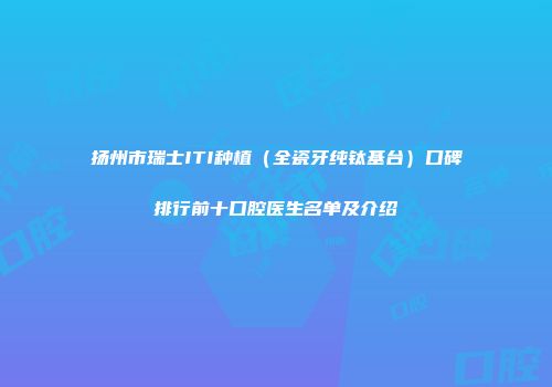 扬州市瑞士ITI种植（全瓷牙纯钛基台）口碑排行前十口腔医生名单及介绍
