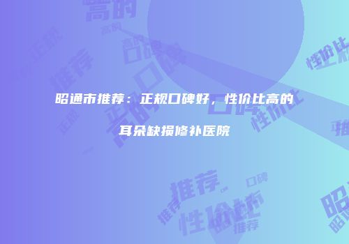 昭通市推荐：正规口碑好，性价比高的耳朵缺损修补医院