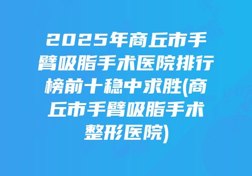 2025年商丘市手臂吸脂手术医院排行榜前十稳中求胜(商丘市手臂吸脂手术整形医院)