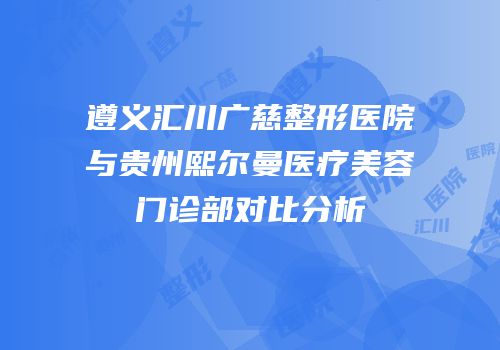 遵义汇川广慈整形医院与贵州熙尔曼医疗美容门诊部对比分析