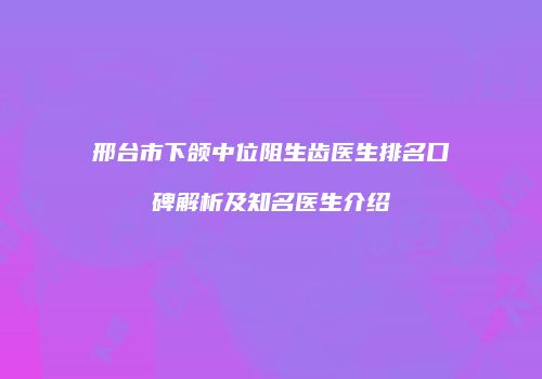 邢台市下颌中位阻生齿医生排名口碑解析及知名医生介绍